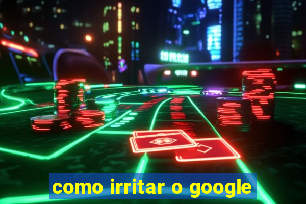 como irritar o google