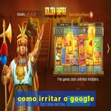 como irritar o google