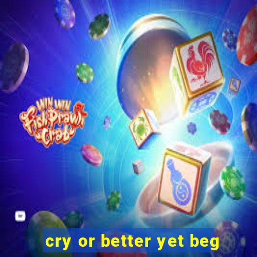 cry or better yet beg