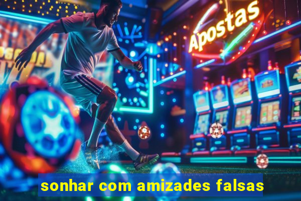 sonhar com amizades falsas