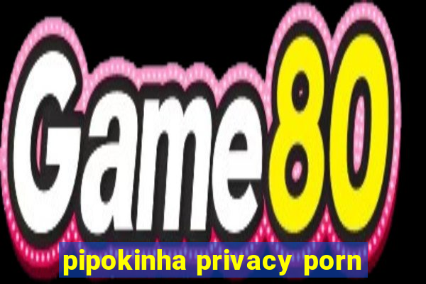 pipokinha privacy porn